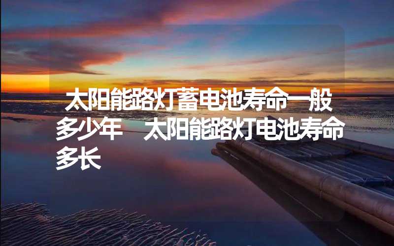 太阳能路灯蓄电池寿命一般多少年 太阳能路灯电池寿命多长
